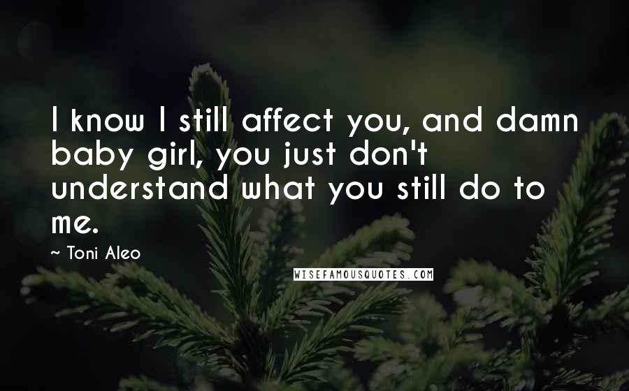 Toni Aleo Quotes: I know I still affect you, and damn baby girl, you just don't understand what you still do to me.