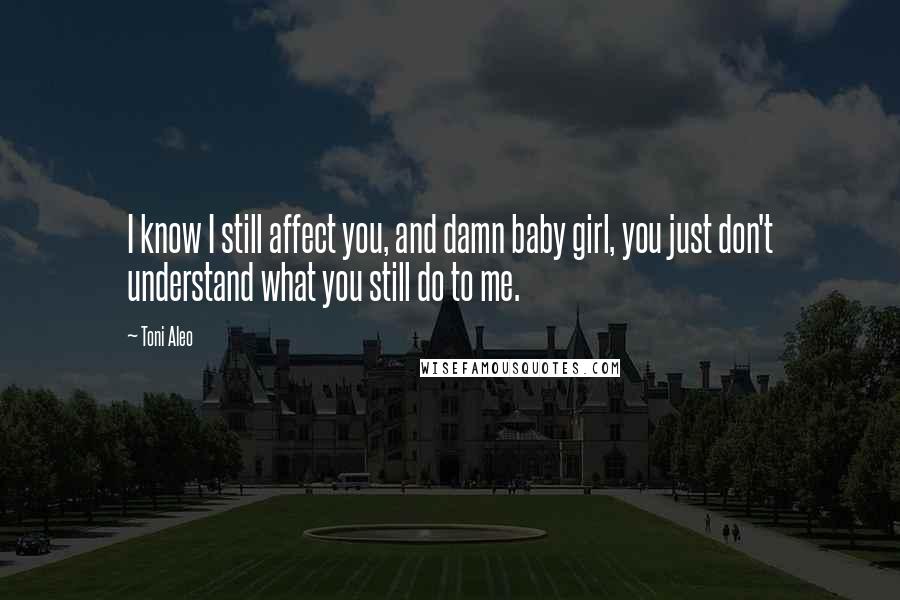 Toni Aleo Quotes: I know I still affect you, and damn baby girl, you just don't understand what you still do to me.