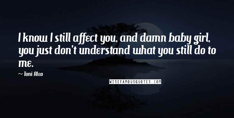 Toni Aleo Quotes: I know I still affect you, and damn baby girl, you just don't understand what you still do to me.