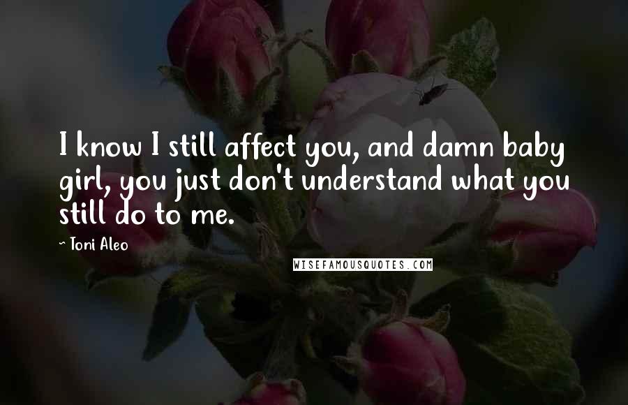 Toni Aleo Quotes: I know I still affect you, and damn baby girl, you just don't understand what you still do to me.