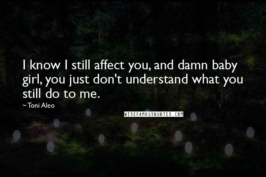 Toni Aleo Quotes: I know I still affect you, and damn baby girl, you just don't understand what you still do to me.