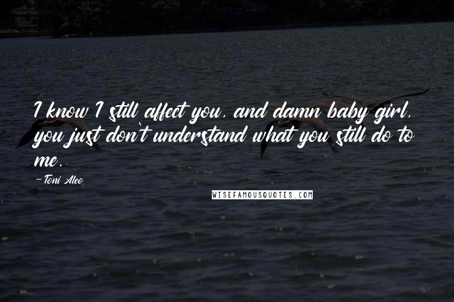 Toni Aleo Quotes: I know I still affect you, and damn baby girl, you just don't understand what you still do to me.
