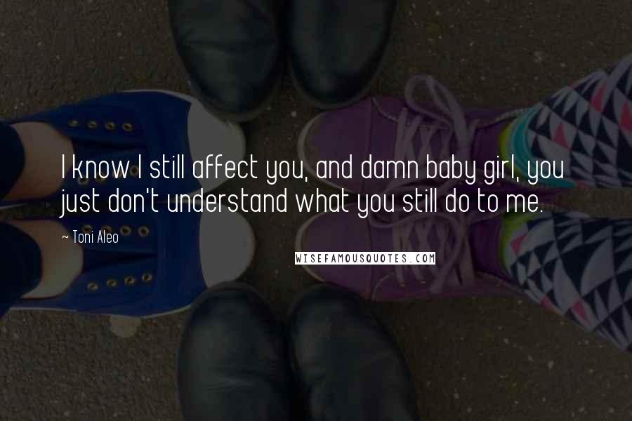 Toni Aleo Quotes: I know I still affect you, and damn baby girl, you just don't understand what you still do to me.