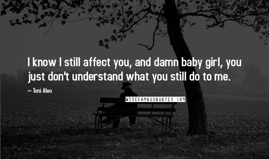 Toni Aleo Quotes: I know I still affect you, and damn baby girl, you just don't understand what you still do to me.