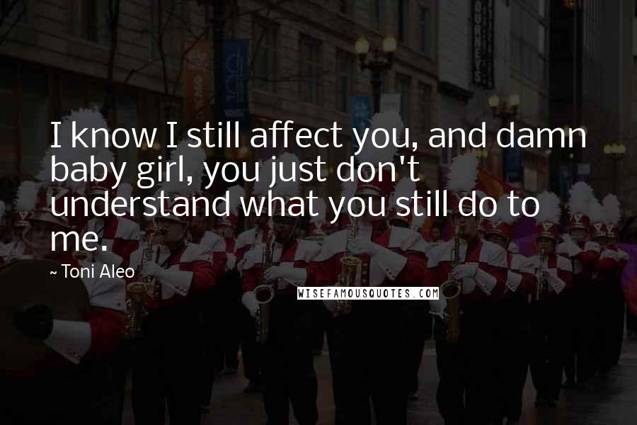 Toni Aleo Quotes: I know I still affect you, and damn baby girl, you just don't understand what you still do to me.