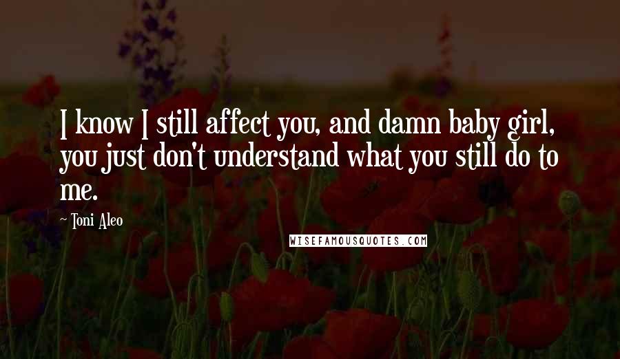 Toni Aleo Quotes: I know I still affect you, and damn baby girl, you just don't understand what you still do to me.