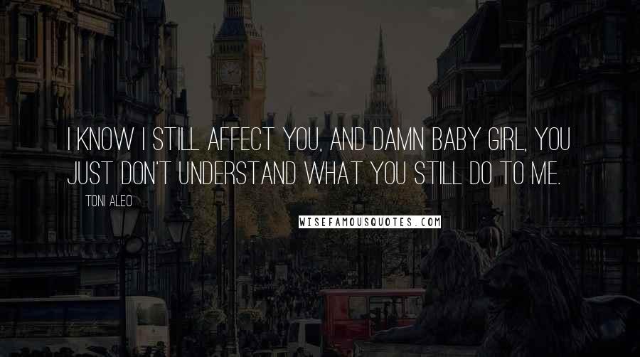 Toni Aleo Quotes: I know I still affect you, and damn baby girl, you just don't understand what you still do to me.