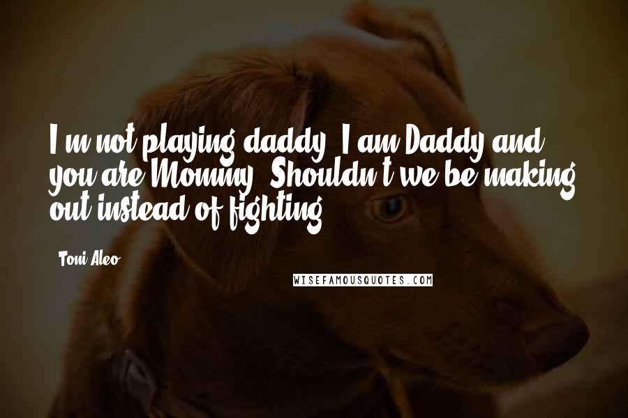 Toni Aleo Quotes: I'm not playing daddy. I am Daddy and you are Mommy. Shouldn't we be making out instead of fighting?