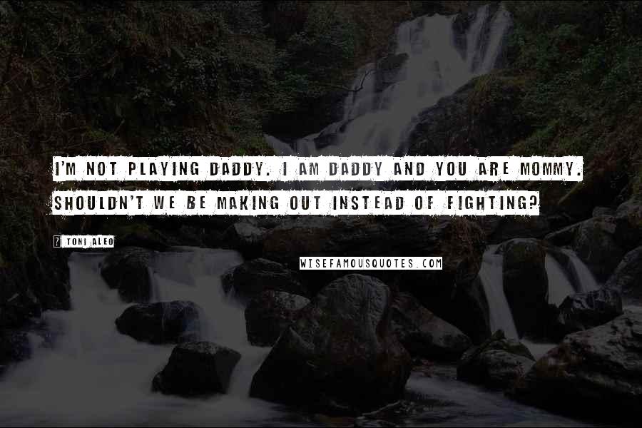 Toni Aleo Quotes: I'm not playing daddy. I am Daddy and you are Mommy. Shouldn't we be making out instead of fighting?