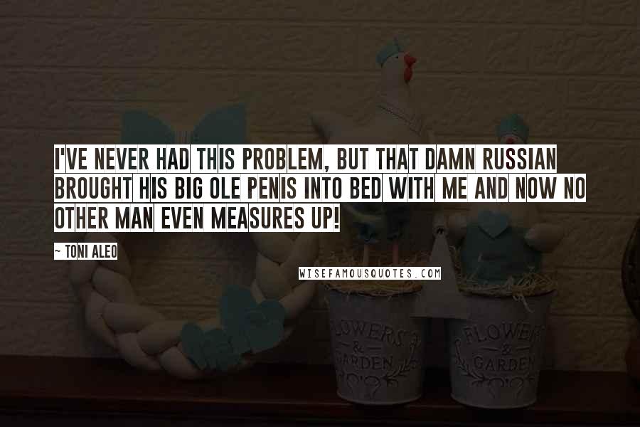 Toni Aleo Quotes: I've never had this problem, but that damn Russian brought his big ole penis into bed with me and now no other man even measures up!
