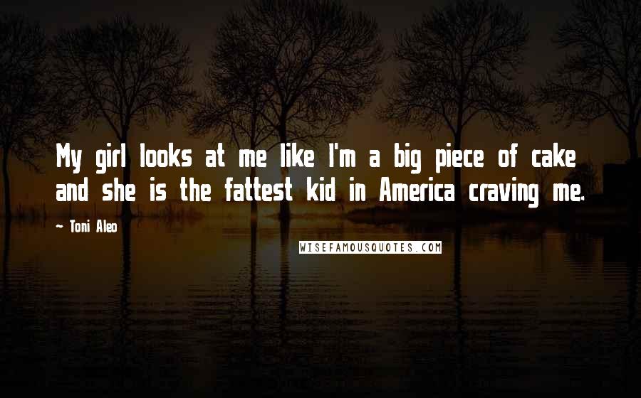 Toni Aleo Quotes: My girl looks at me like I'm a big piece of cake and she is the fattest kid in America craving me.