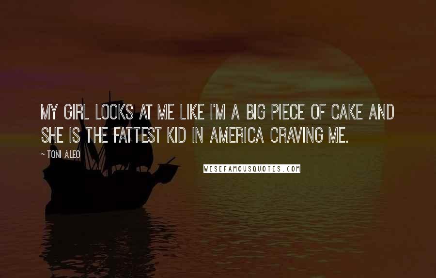 Toni Aleo Quotes: My girl looks at me like I'm a big piece of cake and she is the fattest kid in America craving me.