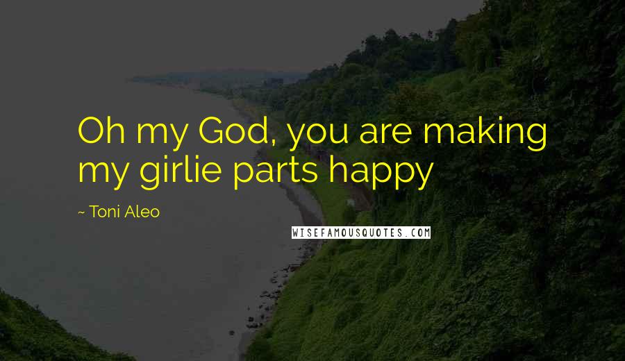 Toni Aleo Quotes: Oh my God, you are making my girlie parts happy