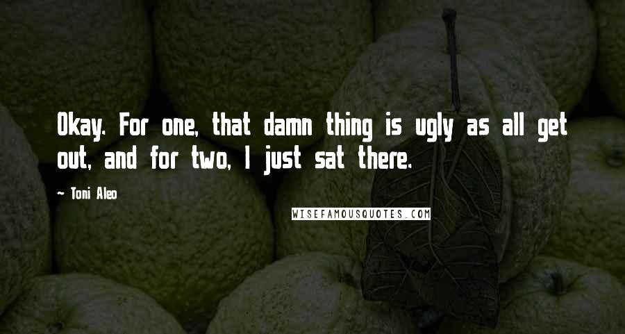 Toni Aleo Quotes: Okay. For one, that damn thing is ugly as all get out, and for two, I just sat there.