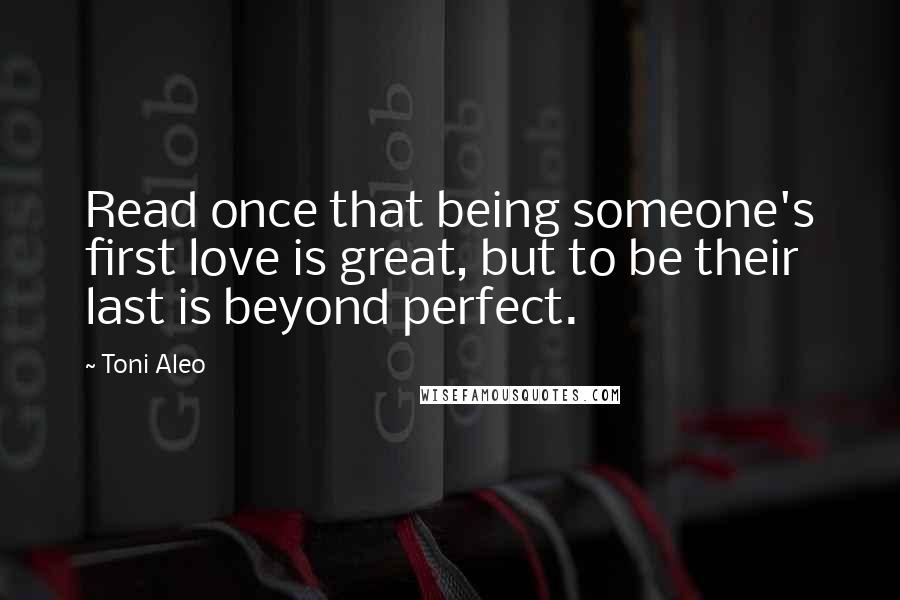 Toni Aleo Quotes: Read once that being someone's first love is great, but to be their last is beyond perfect.