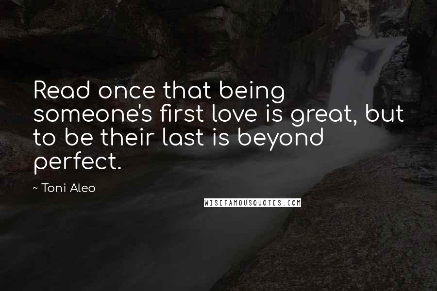 Toni Aleo Quotes: Read once that being someone's first love is great, but to be their last is beyond perfect.