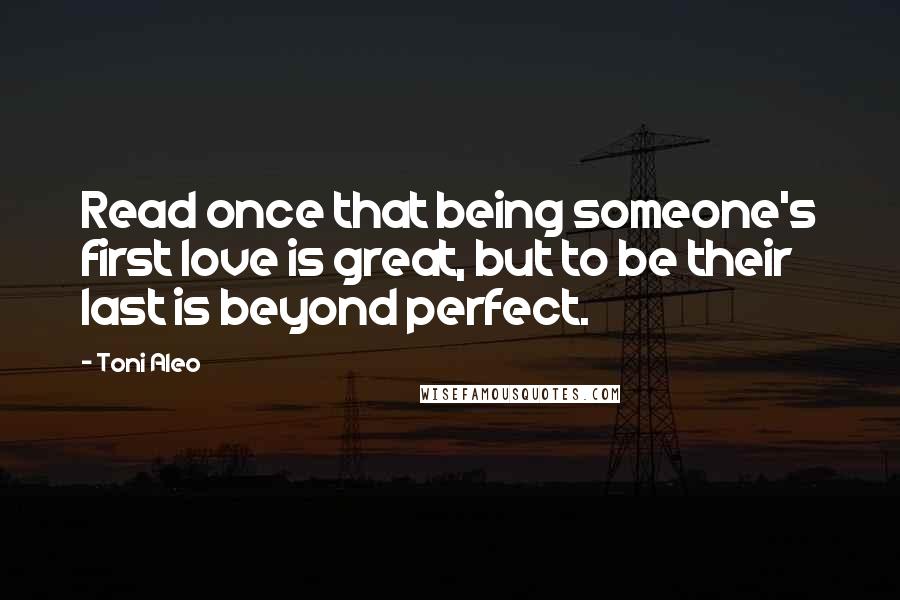 Toni Aleo Quotes: Read once that being someone's first love is great, but to be their last is beyond perfect.
