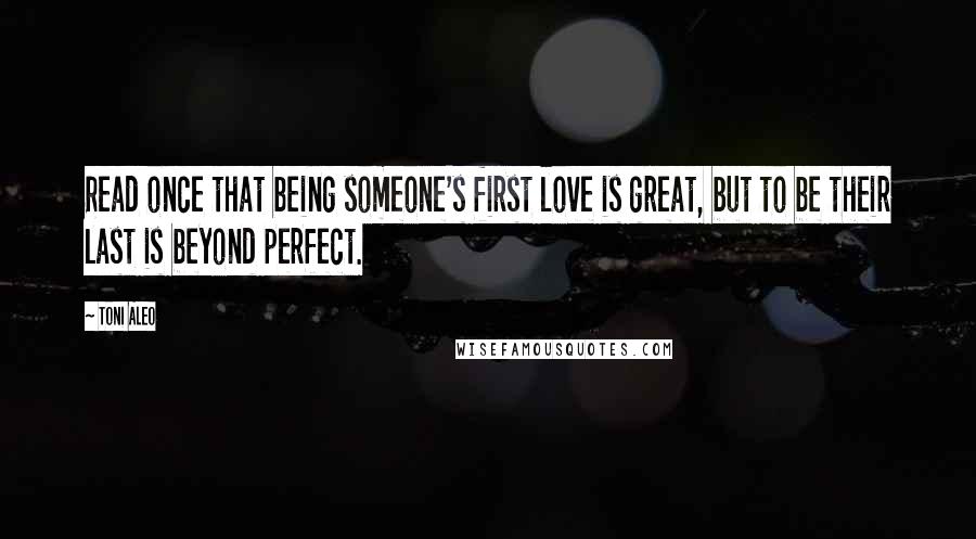 Toni Aleo Quotes: Read once that being someone's first love is great, but to be their last is beyond perfect.