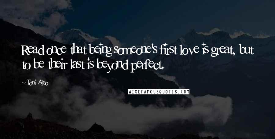 Toni Aleo Quotes: Read once that being someone's first love is great, but to be their last is beyond perfect.