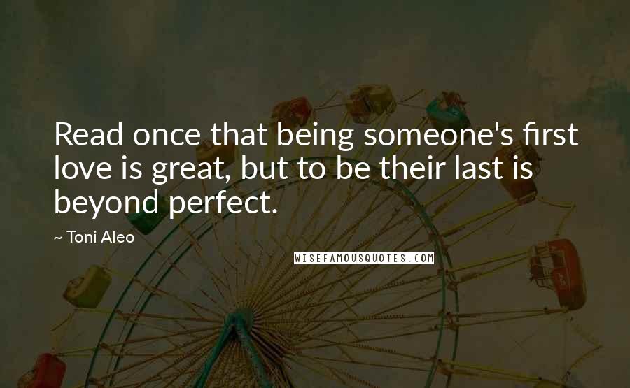 Toni Aleo Quotes: Read once that being someone's first love is great, but to be their last is beyond perfect.