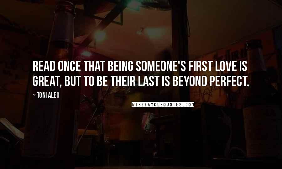 Toni Aleo Quotes: Read once that being someone's first love is great, but to be their last is beyond perfect.