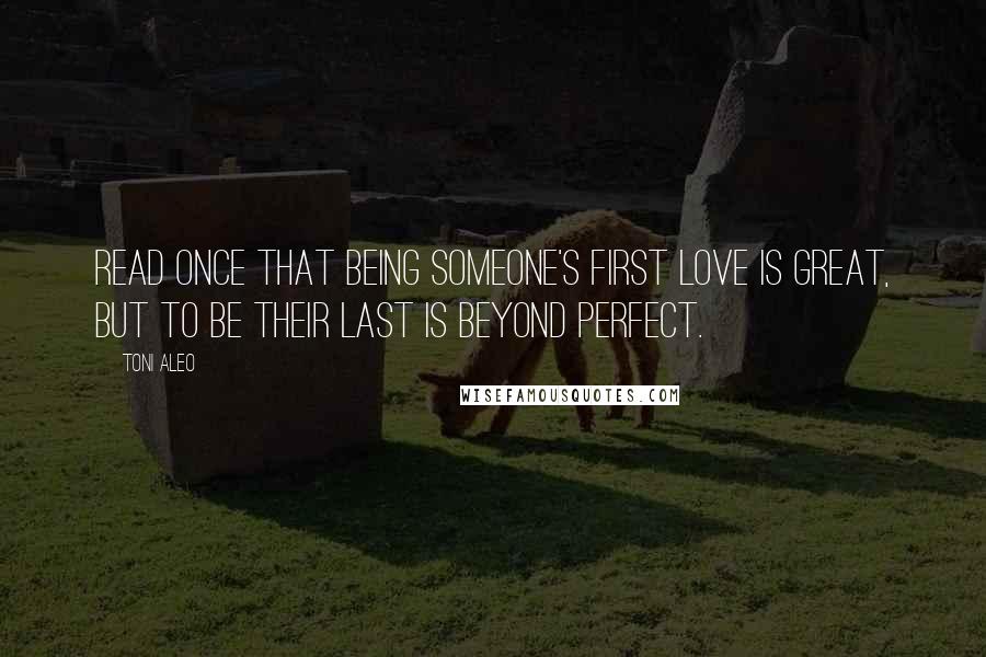 Toni Aleo Quotes: Read once that being someone's first love is great, but to be their last is beyond perfect.