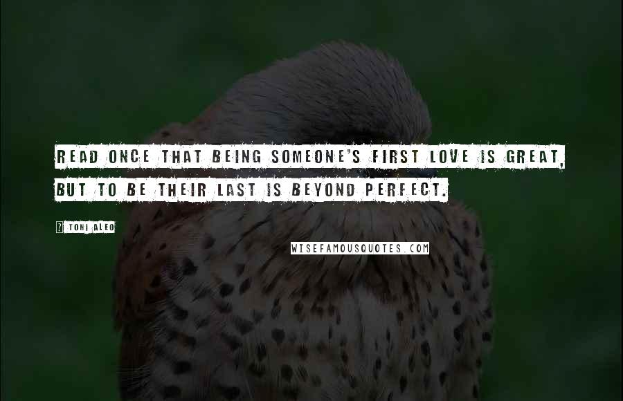 Toni Aleo Quotes: Read once that being someone's first love is great, but to be their last is beyond perfect.