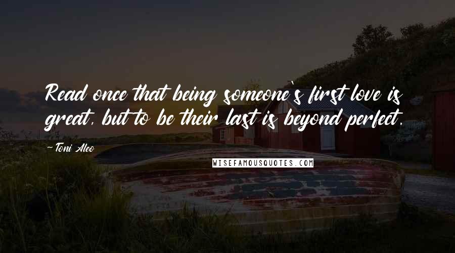 Toni Aleo Quotes: Read once that being someone's first love is great, but to be their last is beyond perfect.