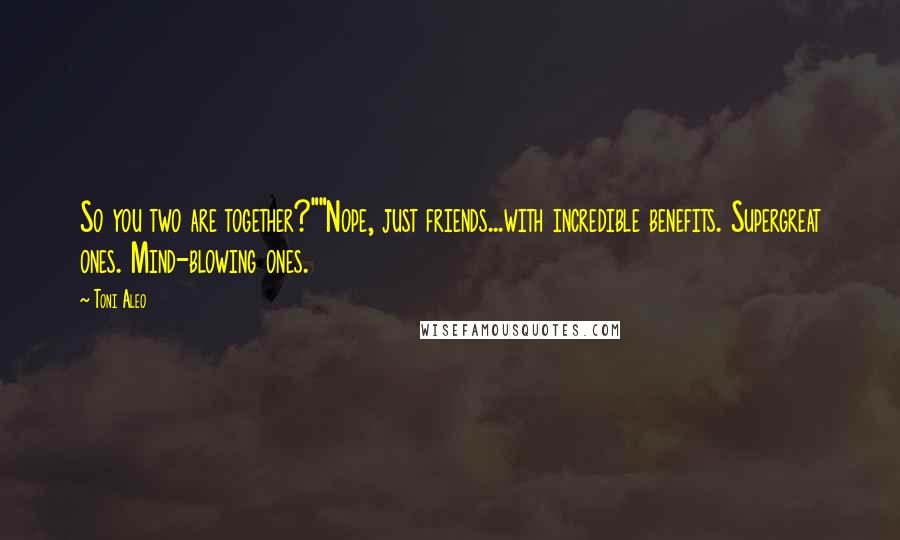 Toni Aleo Quotes: So you two are together?""Nope, just friends...with incredible benefits. Supergreat ones. Mind-blowing ones.