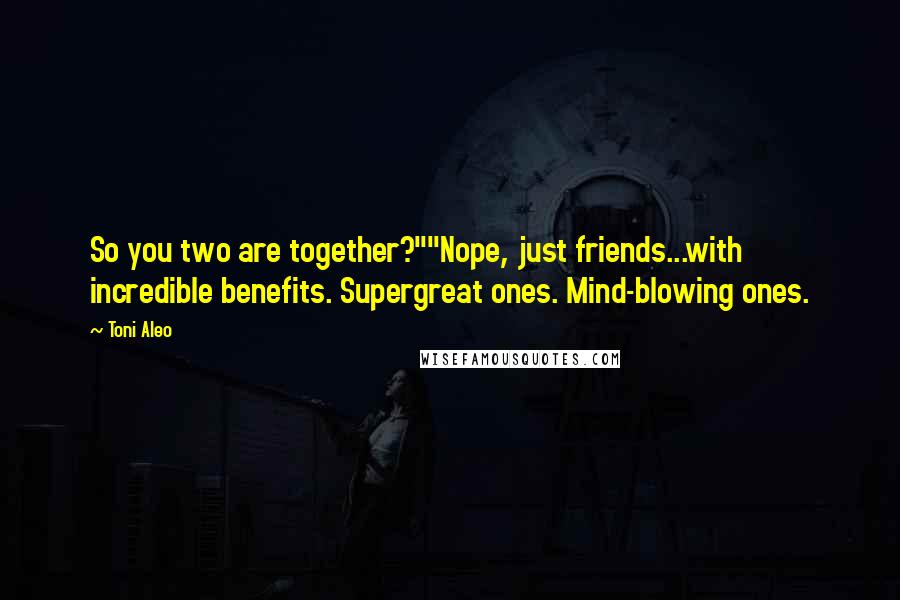 Toni Aleo Quotes: So you two are together?""Nope, just friends...with incredible benefits. Supergreat ones. Mind-blowing ones.