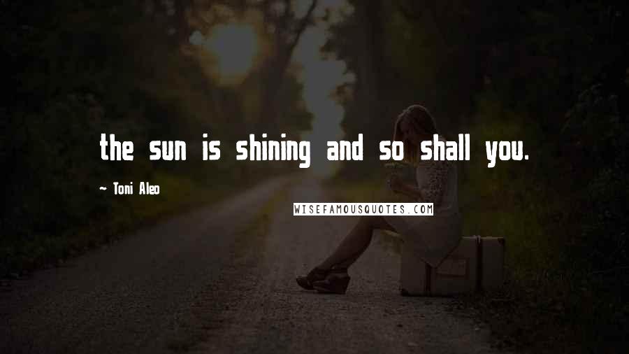 Toni Aleo Quotes: the sun is shining and so shall you.