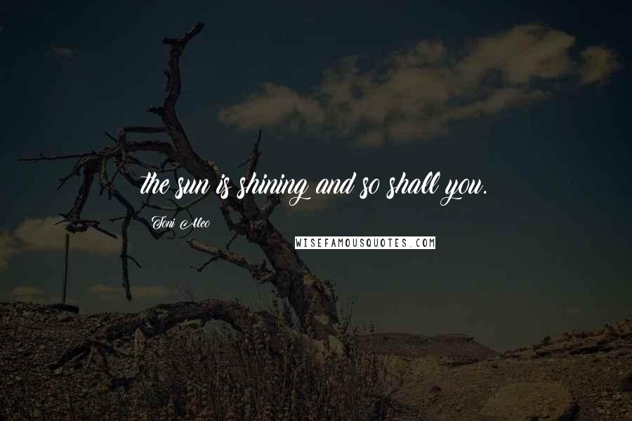 Toni Aleo Quotes: the sun is shining and so shall you.