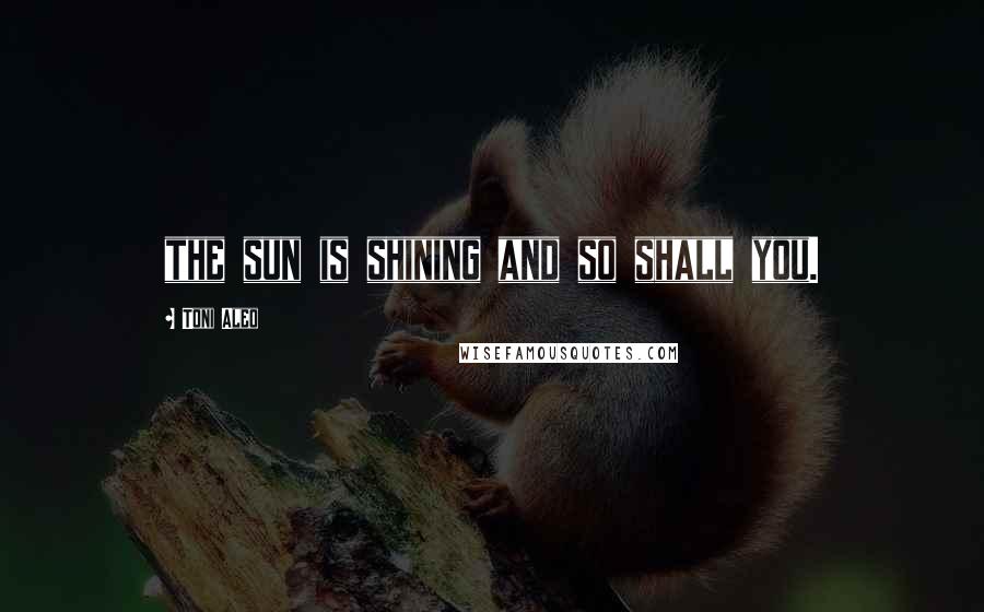 Toni Aleo Quotes: the sun is shining and so shall you.