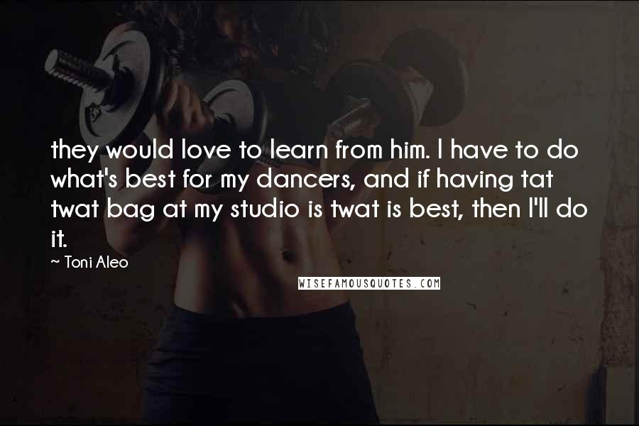 Toni Aleo Quotes: they would love to learn from him. I have to do what's best for my dancers, and if having tat twat bag at my studio is twat is best, then I'll do it.