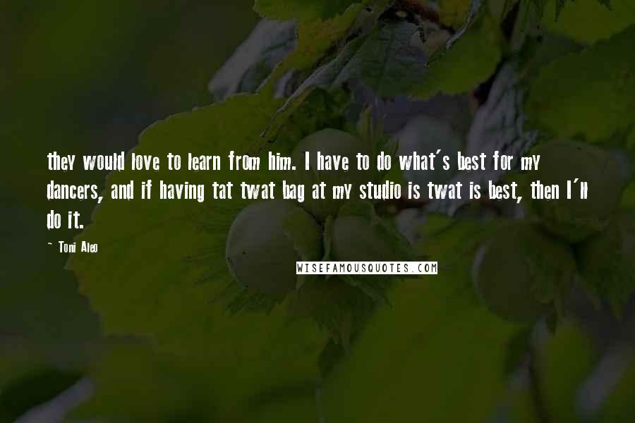 Toni Aleo Quotes: they would love to learn from him. I have to do what's best for my dancers, and if having tat twat bag at my studio is twat is best, then I'll do it.