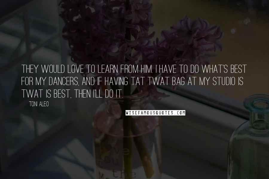 Toni Aleo Quotes: they would love to learn from him. I have to do what's best for my dancers, and if having tat twat bag at my studio is twat is best, then I'll do it.