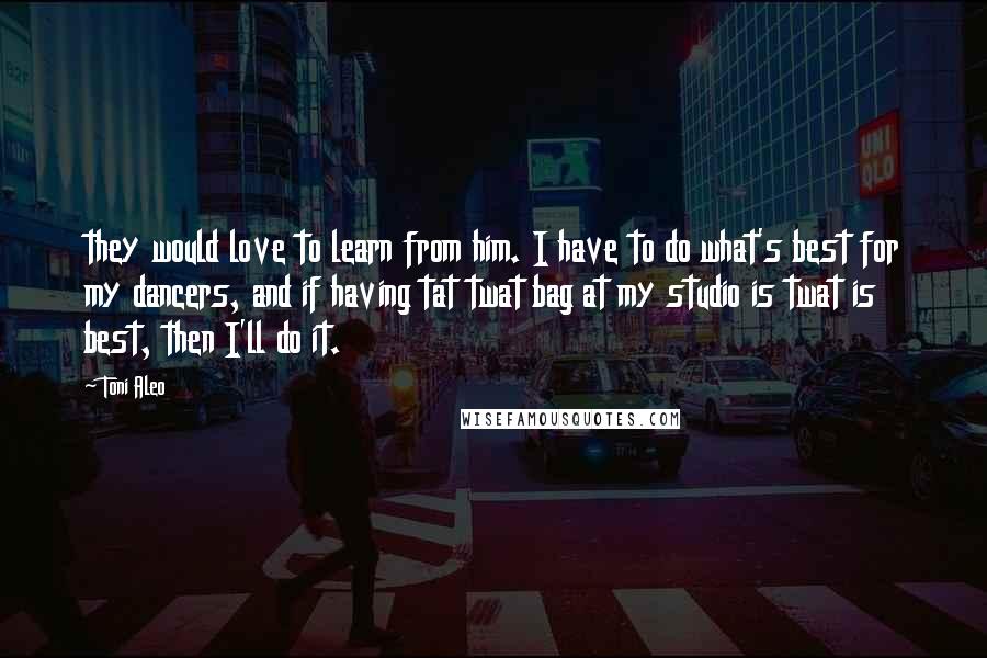 Toni Aleo Quotes: they would love to learn from him. I have to do what's best for my dancers, and if having tat twat bag at my studio is twat is best, then I'll do it.