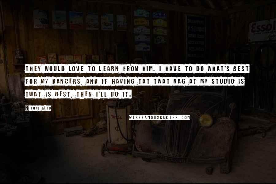 Toni Aleo Quotes: they would love to learn from him. I have to do what's best for my dancers, and if having tat twat bag at my studio is twat is best, then I'll do it.