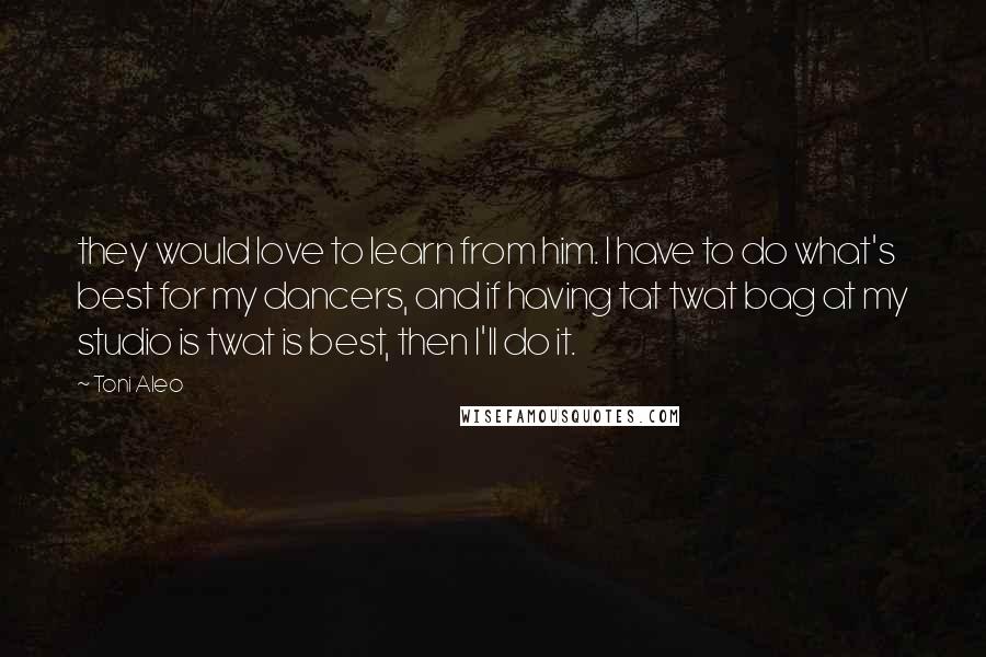 Toni Aleo Quotes: they would love to learn from him. I have to do what's best for my dancers, and if having tat twat bag at my studio is twat is best, then I'll do it.
