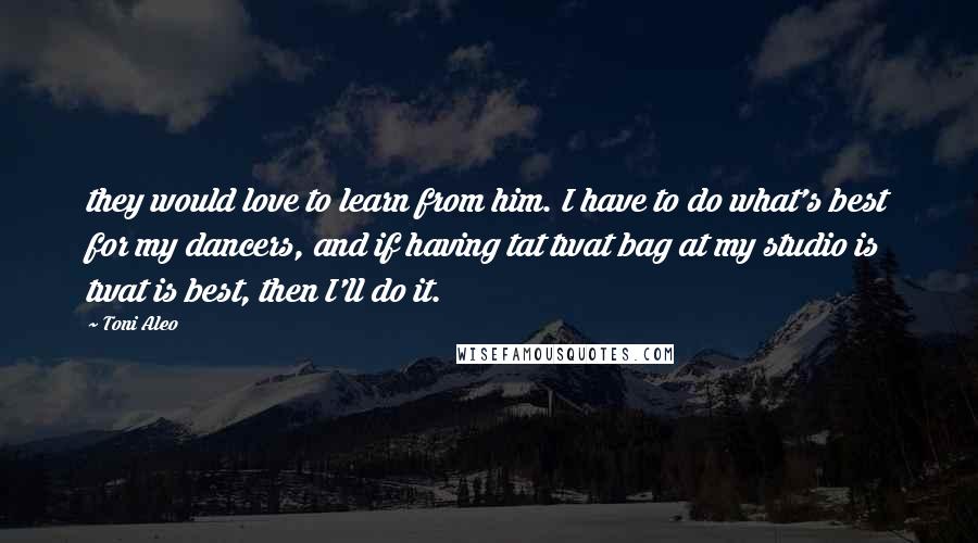 Toni Aleo Quotes: they would love to learn from him. I have to do what's best for my dancers, and if having tat twat bag at my studio is twat is best, then I'll do it.
