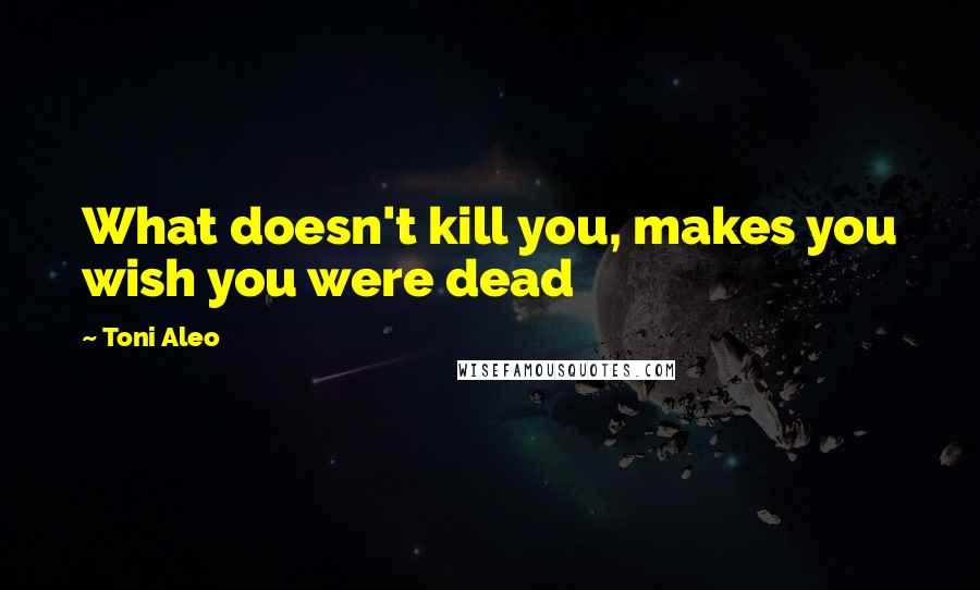 Toni Aleo Quotes: What doesn't kill you, makes you wish you were dead