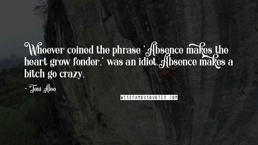 Toni Aleo Quotes: Whoever coined the phrase 'Absence makes the heart grow fonder,' was an idiot.Absence makes a bitch go crazy.