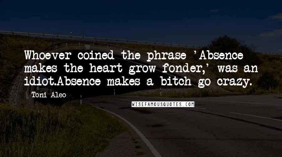 Toni Aleo Quotes: Whoever coined the phrase 'Absence makes the heart grow fonder,' was an idiot.Absence makes a bitch go crazy.