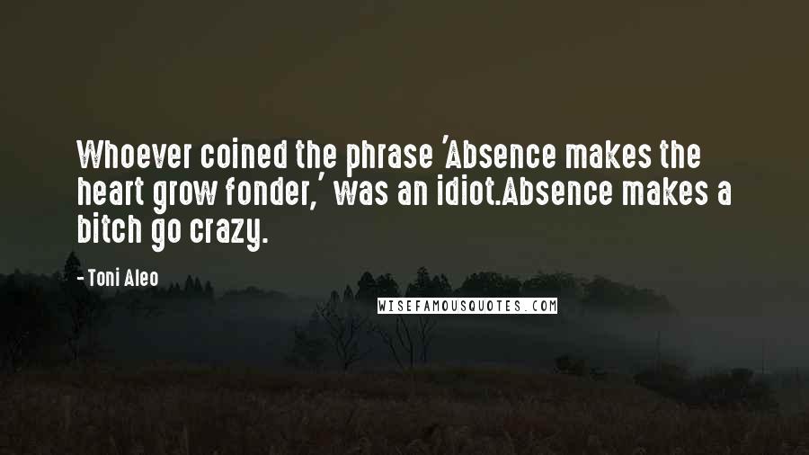 Toni Aleo Quotes: Whoever coined the phrase 'Absence makes the heart grow fonder,' was an idiot.Absence makes a bitch go crazy.