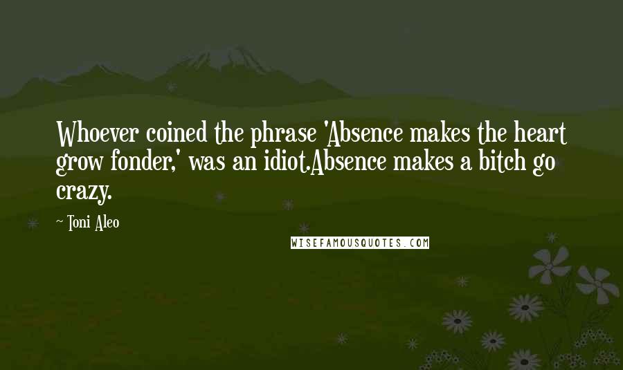 Toni Aleo Quotes: Whoever coined the phrase 'Absence makes the heart grow fonder,' was an idiot.Absence makes a bitch go crazy.