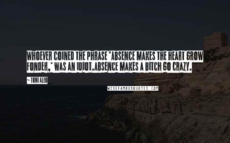 Toni Aleo Quotes: Whoever coined the phrase 'Absence makes the heart grow fonder,' was an idiot.Absence makes a bitch go crazy.