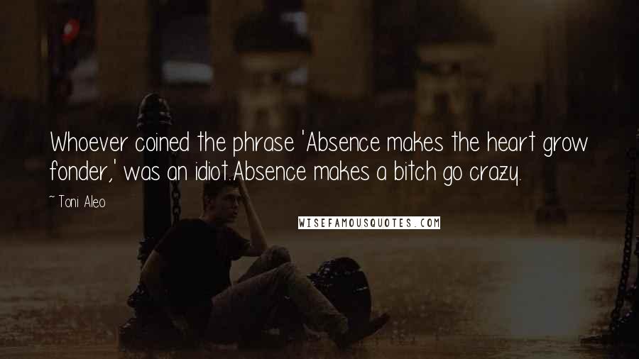 Toni Aleo Quotes: Whoever coined the phrase 'Absence makes the heart grow fonder,' was an idiot.Absence makes a bitch go crazy.