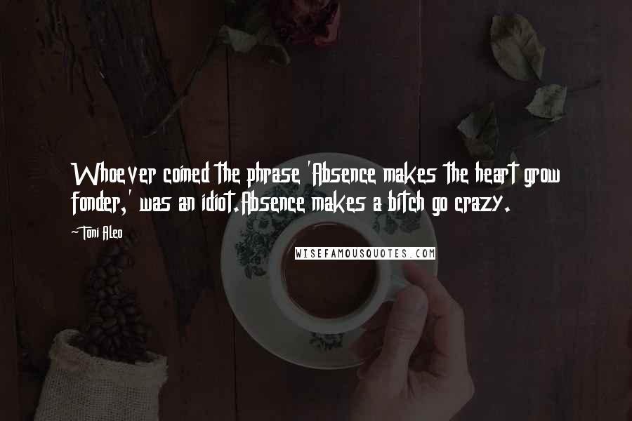 Toni Aleo Quotes: Whoever coined the phrase 'Absence makes the heart grow fonder,' was an idiot.Absence makes a bitch go crazy.
