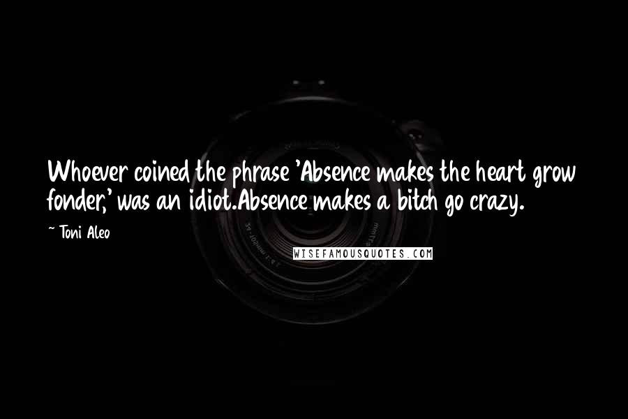 Toni Aleo Quotes: Whoever coined the phrase 'Absence makes the heart grow fonder,' was an idiot.Absence makes a bitch go crazy.
