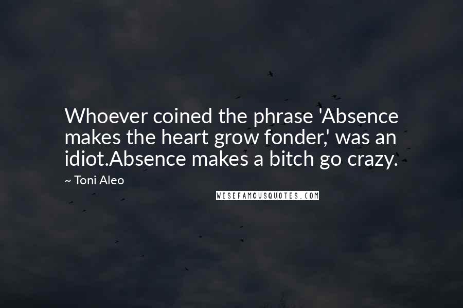 Toni Aleo Quotes: Whoever coined the phrase 'Absence makes the heart grow fonder,' was an idiot.Absence makes a bitch go crazy.